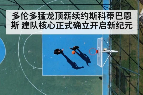 多伦多猛龙顶薪续约斯科蒂巴恩斯 建队核心正式确立开启新纪元