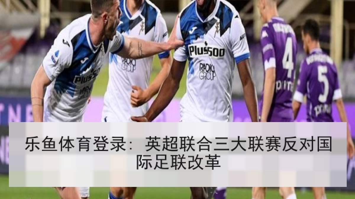 乐鱼体育登录: 英超联合三大联赛反对国际足联改革
